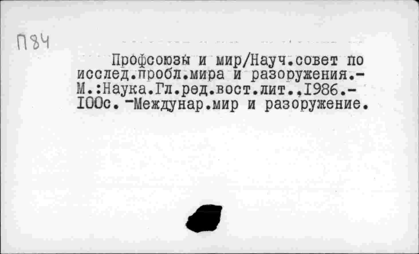 ﻿Профсоюз^ и мир/Науч.совет по исслед.пробл.мира и разоружения.-М.:Наука.Гл.род.вост.лит..1986.-100с. “Междунар.мир и разоружение.